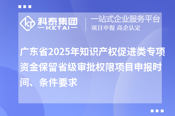 廣東省2025年知識產(chǎn)權(quán)促進類專項資金保留省級審批權(quán)限項目申報時間、條件要求