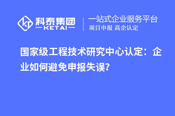 國家級工程技術(shù)研究中心認(rèn)定：企業(yè)如何避免申報失誤？