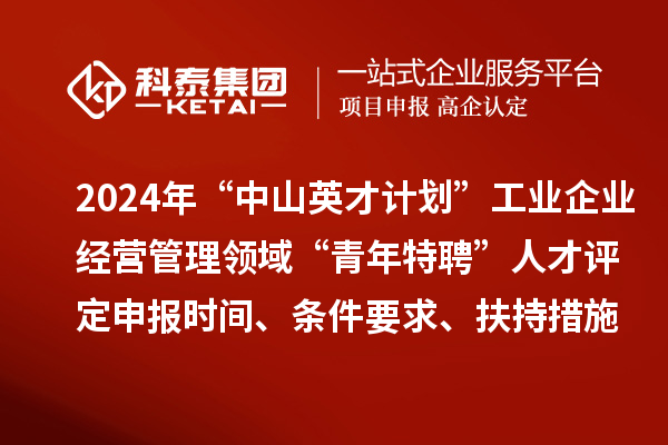 2024年“中山英才計劃”工業(yè)企業(yè)經(jīng)營管理領(lǐng)域“青年特聘”人才評定申報時間、條件要求、扶持措施