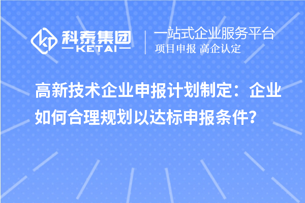 高新技術(shù)企業(yè)申報(bào)計(jì)劃制定：企業(yè)如何合理規(guī)劃以達(dá)標(biāo)申報(bào)條件？