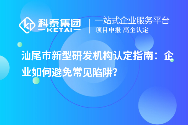 汕尾市新型研發(fā)機構(gòu)認(rèn)定指南：企業(yè)如何避免常見陷阱？