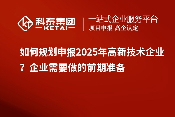 如何規(guī)劃申報(bào)2025年高新技術(shù)企業(yè)？企業(yè)需要做的前期準(zhǔn)備