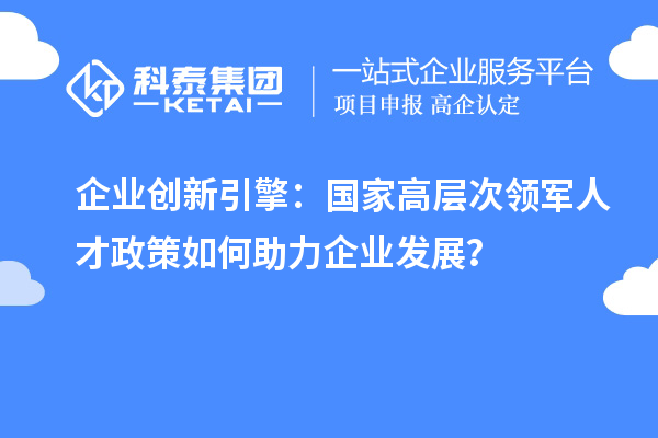 企業(yè)創(chuàng)新引擎：國家高層次領(lǐng)軍人才政策如何助力企業(yè)發(fā)展？