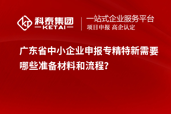 廣東省中小企業(yè)申報專精特新需要哪些準備材料和流程？