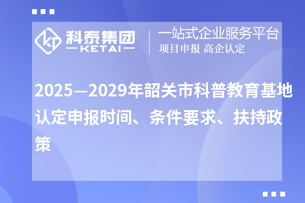 2025—2029年韶關(guān)市科普教育基地認(rèn)定申報時間、條件要求、扶持政策