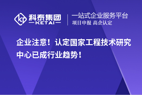 企業(yè)注意！認(rèn)定國家工程技術(shù)研究中心已成行業(yè)趨勢！