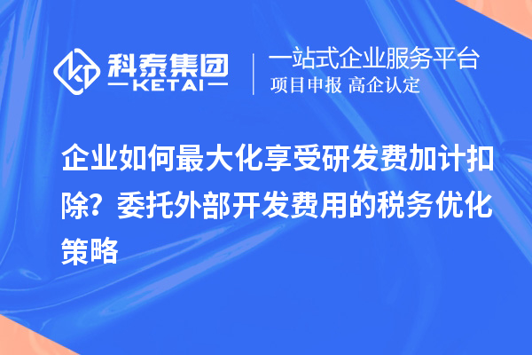 企業(yè)如何最大化享受研發(fā)費加計扣除？委托外部開發(fā)費用的稅務(wù)優(yōu)化策略