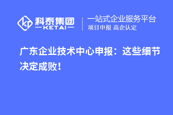 廣東企業(yè)技術(shù)中心申報：這些細節(jié)決定成敗！