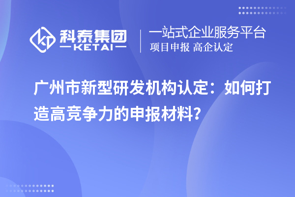 廣州市新型研發(fā)機構(gòu)認(rèn)定：如何打造高競爭力的申報材料？