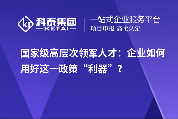 國家級高層次領(lǐng)軍人才：企業(yè)如何用好這一政策“利器”？