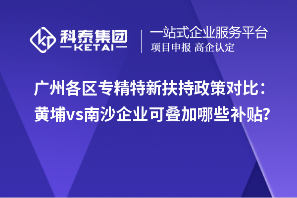 廣州各區(qū)專精特新扶持政策對比：黃埔vs南沙企業(yè)可疊加哪些補(bǔ)貼？