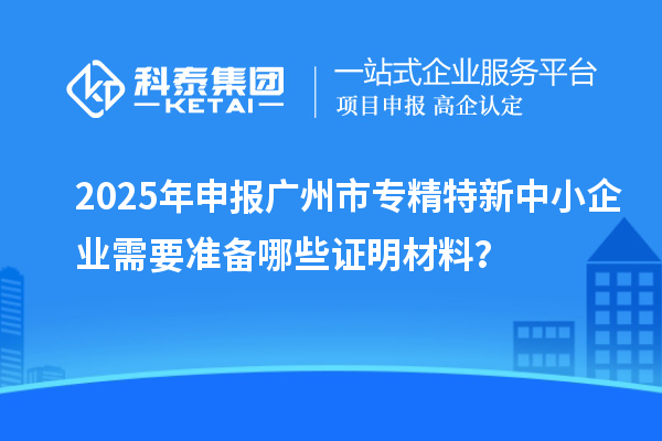 2025年申報廣州市專精特新中小企業(yè)需要準(zhǔn)備哪些證明材料？