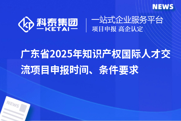 廣東省2025年知識產(chǎn)權(quán)國際人才交流項目申報時間、條件要求