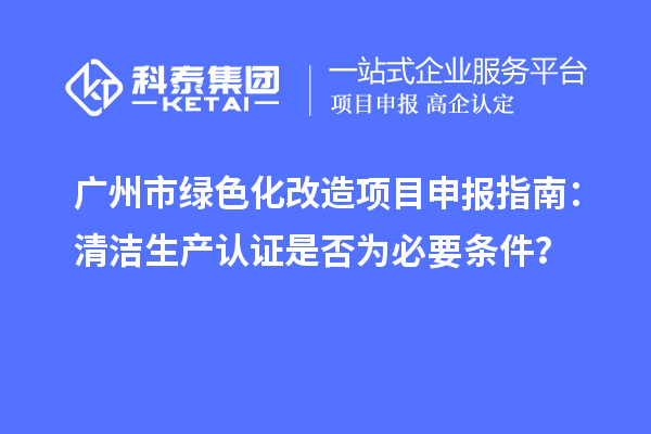 廣州市綠色化改造項(xiàng)目申報(bào)指南：清潔生產(chǎn)認(rèn)證是否為必要條件？