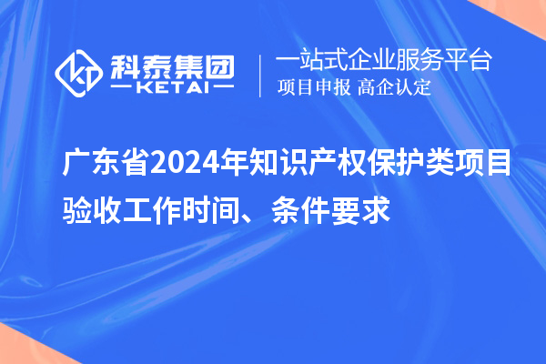 廣東省2024年知識產(chǎn)權(quán)保護類項目驗收工作時間、條件要求