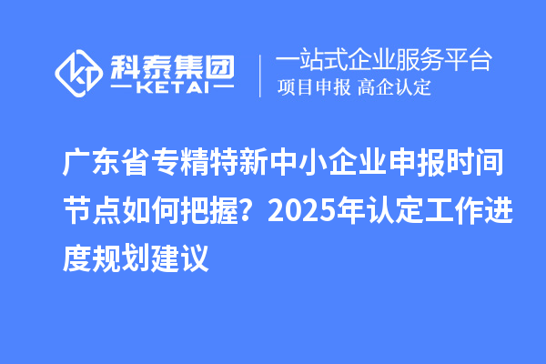 廣東省專精特新中小企業(yè)申報時間節(jié)點(diǎn)如何把握？2025年認(rèn)定工作進(jìn)度規(guī)劃建議