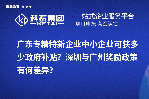 廣東專精特新企業(yè)中小企業(yè)可獲多少政府補貼？深圳與廣州獎勵政策有何差異？