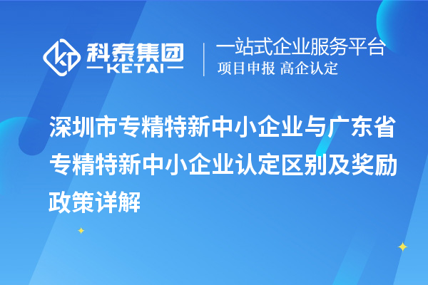深圳市專精特新中小企業(yè)與廣東省專精特新中小企業(yè)認定區(qū)別及獎勵政策詳解