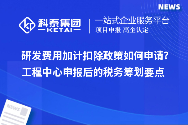 研發(fā)費用加計扣除政策如何申請？工程中心申報后的稅務(wù)籌劃要點