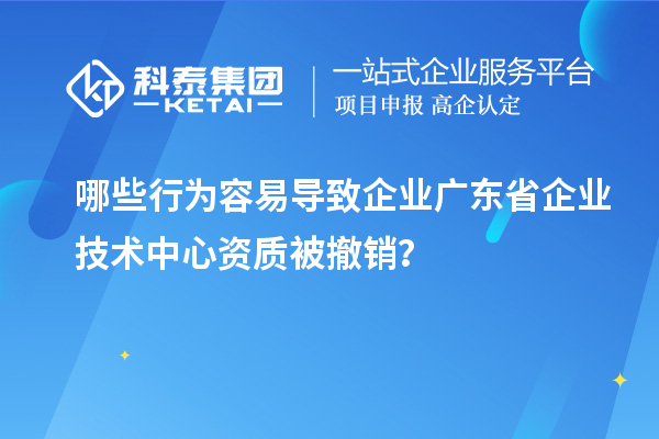 哪些行為容易導(dǎo)致企業(yè)廣東省企業(yè)技術(shù)中心資質(zhì)被撤銷？