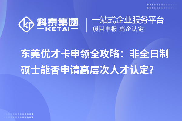 東莞優(yōu)才卡申領全攻略：非全日制碩士能否申請高層次人才認定？