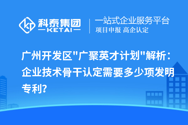 廣州開發(fā)區(qū)"廣聚英才計劃"解析：企業(yè)技術骨干認定需要多少項發(fā)明專利？