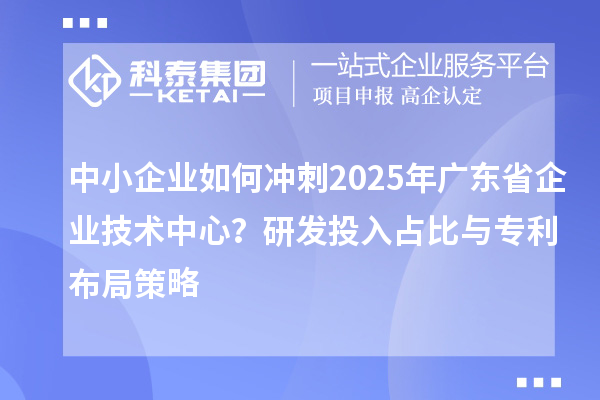 中小企業(yè)如何沖刺2025年廣東省企業(yè)技術(shù)中心？研發(fā)投入占比與專利布局策略