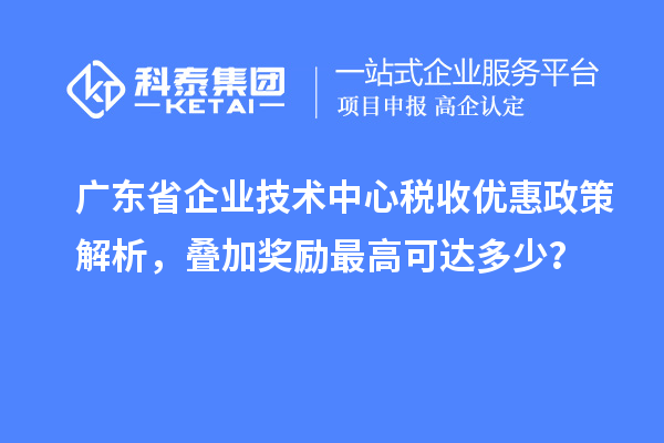廣東省企業(yè)技術(shù)中心稅收優(yōu)惠政策解析，疊加獎勵最高可達(dá)多少？