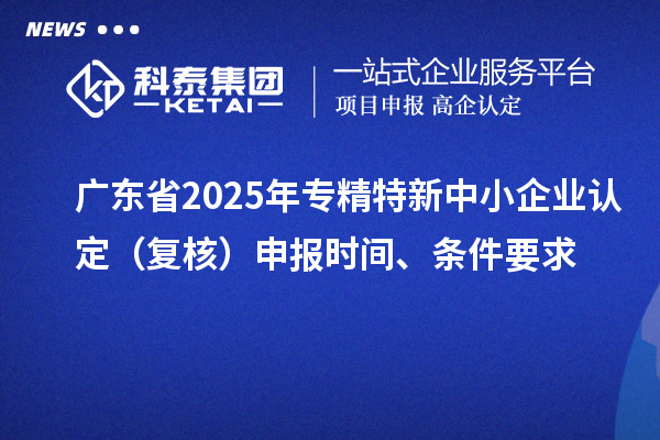 廣東省2025年專精特新中小企業(yè)認(rèn)定（復(fù)核）申報時間、條件要求