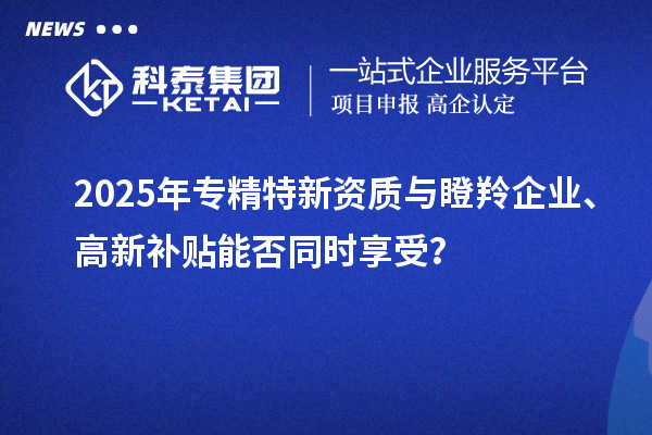 2025年專精特新資質(zhì)與瞪羚企業(yè)、高新補(bǔ)貼能否同時(shí)享受？