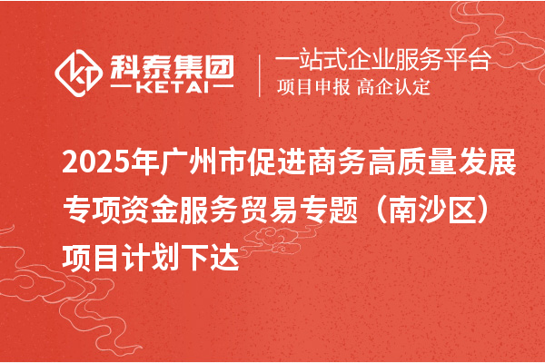 2025年廣州市促進(jìn)商務(wù)高質(zhì)量發(fā)展專項(xiàng)資金服務(wù)貿(mào)易專題（南沙區(qū)）項(xiàng)目計劃下達(dá)