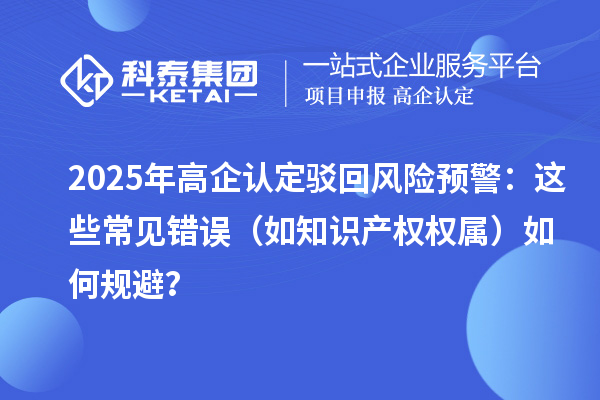 2025 年高企認(rèn)定駁回風(fēng)險(xiǎn)預(yù)警：這些常見錯(cuò)誤（如知識產(chǎn)權(quán)權(quán)屬）如何規(guī)避？