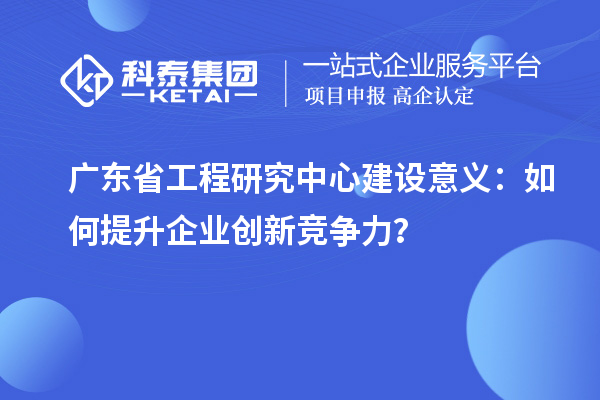 廣東省工程研究中心建設(shè)意義：如何提升企業(yè)創(chuàng)新競爭力？