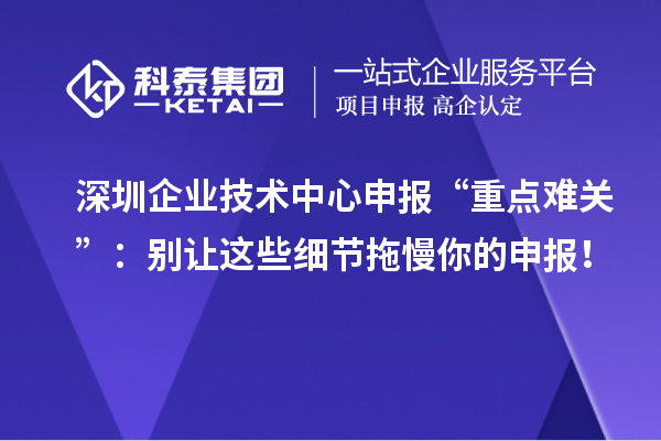 深圳企業(yè)技術(shù)中心申報“重點(diǎn)難關(guān)”：別讓這些細(xì)節(jié)拖慢你的申報！