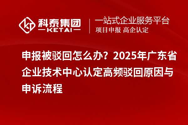 申報被駁回怎么辦？2025年廣東省企業(yè)技術(shù)中心認(rèn)定高頻駁回原因與申訴流程