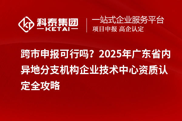 跨市申報可行嗎？2025年廣東省內(nèi)異地分支機(jī)構(gòu)企業(yè)技術(shù)中心資質(zhì)認(rèn)定全攻略