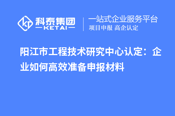 陽江市工程技術研究中心認定：企業(yè)如何高效準備申報材料