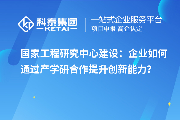 國家工程研究中心建設(shè)：企業(yè)如何通過產(chǎn)學(xué)研合作提升創(chuàng)新能力？