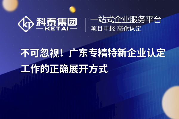 不可忽視！廣東專(zhuān)精特新企業(yè)認(rèn)定工作的正確展開(kāi)方式