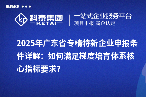 2025年廣東省專(zhuān)精特新企業(yè)申報(bào)條件詳解：如何滿(mǎn)足梯度培育體系核心指標(biāo)要求？