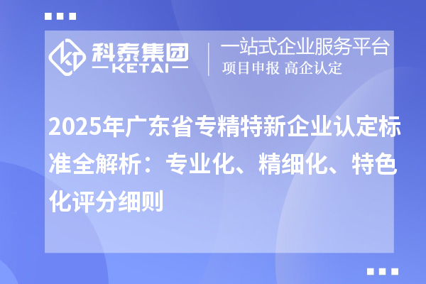 2025年廣東省專精特新企業(yè)認定標準全解析：專業(yè)化、精細化、特色化評分細則