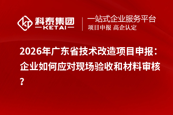 2026年廣東省技術(shù)改造項(xiàng)目申報(bào)：企業(yè)如何應(yīng)對現(xiàn)場驗(yàn)收和材料審核？