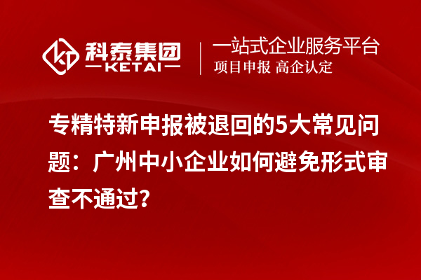 專精特新申報被退回的5大常見問題：廣州中小企業(yè)如何避免形式審查不通過？