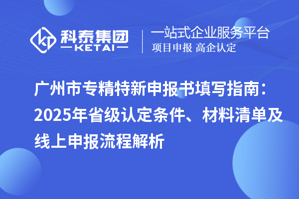 廣州市專精特新申報書填寫指南：2025年省級認定條件、材料清單及線上申報流程解析