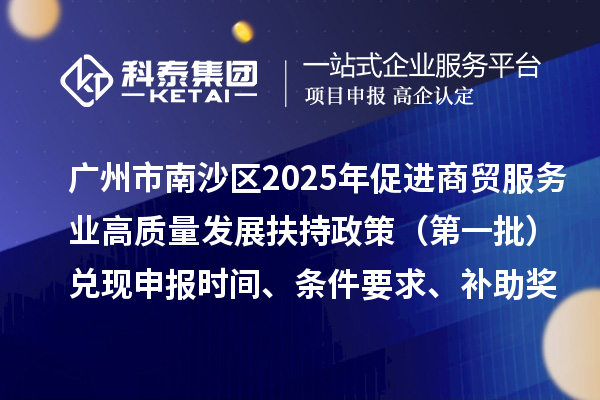 廣州市南沙區(qū)2025年（對(duì)2023年度的獎(jiǎng)勵(lì)）促進(jìn)商貿(mào)服務(wù)業(yè)高質(zhì)量發(fā)展扶持政策（第一批）兌現(xiàn)申報(bào)時(shí)間、條件要求、補(bǔ)助獎(jiǎng)勵(lì)