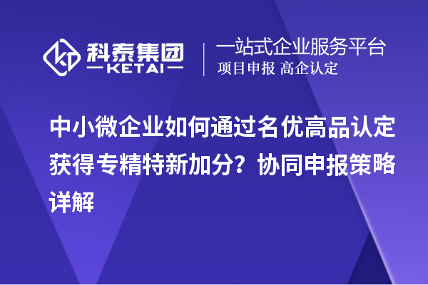 中小微企業(yè)如何通過(guò)名優(yōu)高品認(rèn)定獲得專(zhuān)精特新加分？協(xié)同申報(bào)策略詳解