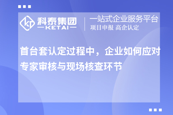 首臺(tái)套認(rèn)定過程中，企業(yè)如何應(yīng)對(duì)專家審核與現(xiàn)場(chǎng)核查環(huán)節(jié)
