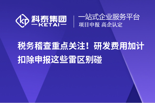 稅務(wù)稽查重點(diǎn)關(guān)注！研發(fā)費(fèi)用加計(jì)扣除申報(bào)這些雷區(qū)別碰