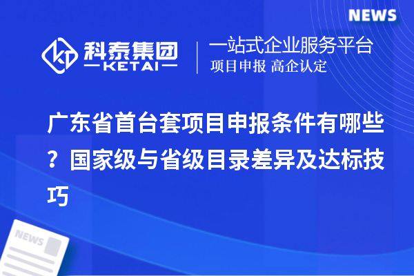 廣東省首臺(tái)套項(xiàng)目申報(bào)條件有哪些？國(guó)家級(jí)與省級(jí)目錄差異及達(dá)標(biāo)技巧