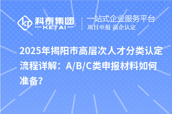 2025年揭陽市高層次人才分類認(rèn)定流程詳解：A/B/C類申報(bào)材料如何準(zhǔn)備？